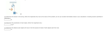 ### Physics Problem on Tension, Acceleration, and Distance

#### Diagram Explanation
The diagram shows a pulley system consisting of two masses connected by a string over a frictionless pulley. One mass \( m_1 \) is on the left side, hanging vertically, while the other mass \( m_2 \) is on the right side, also hanging vertically.

#### Problems and Solutions

**(a)** Determine the tension in the string. (Enter the magnitude only. Due to the nature of this problem, do not use rounded intermediate values in your calculations—including answers submitted in WebAssign.)
\[ \boxed{\ \ \ \ \ \ \ \ \ } \ \text{N} \]

**(b)** Determine the acceleration of each object. (Enter the magnitude only.)
\[ \boxed{\ \ \ \ \ \ \ \ \ } \ \text{m/s}^2 \]

**(c)** Determine the distance each object will move in the first second of motion if both objects start from rest.
\[ \boxed{\ \ \ \ \ \ \ \ \ } \ \text{m} \]

#### Explanation:
- **Tension in the String**: To find the tension, consider the forces acting on each mass and apply Newton's second law of motion.
- **Acceleration of Each Object**: Use the combined system's equations to solve for acceleration, considering the net force acting on the system.
- **Distance Moved in the First Second**: Using the kinematic equations of motion, calculate the distance based on the acceleration and initial rest condition of the objects.

Ensure all calculations consider the values accurately and avoid rounding intermediate steps to maintain precision.