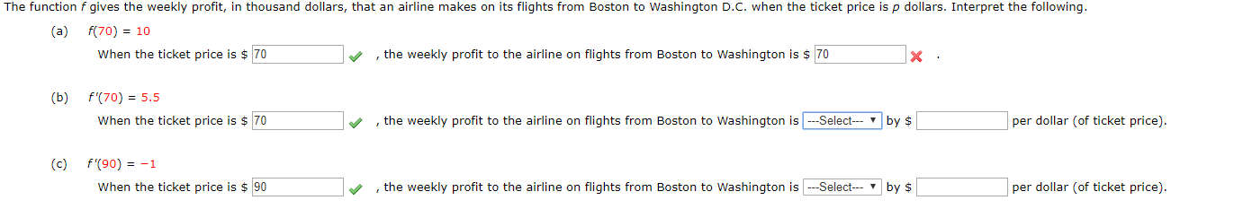 The function f gives the weekly profit, in thousand dollars, that an airline makes on its flights from Boston to Washington D.C. when the ticket price isp dollars. Interpret the following.
(a)
f(70) 10
When the ticket price is $70
,the weekly profit to the airline on flights from Boston to Washington is 70
(b) f(70) 5.5
, the weekly profit to the airline on flights from Boston to Washington isSelect
When the ticket price is $ 70
per dollar (of ticket price).
by $
(c) f'(90)-1
When the ticket price is 90
--Select by
, the weekly profit to the airline on flights from Boston to Washington is
per dollar (of ticket price).
