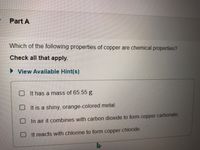 Part A
Which of the following properties of copper are chemical properties?
Check all that apply.
> View Available Hint(s)
O It has a mass of 65.55 g.
O It is a shiny, orange-colored metal.
O In air it combines with carbon dioxide to form copper carbonate.
O It reacts with chlorine to form copper chloride.
