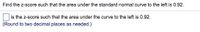 Find the z-score such that the area under the standard normal curve to the left is 0.92.
is the z-score such that the area under the curve to the left is 0.92.
(Round to two decimal places as needed.)
