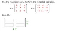 **Matrix Multiplication Exercise**

Use the matrices below. Perform the indicated operation.

Matrix \( A \) is a \( 3 \times 3 \) matrix:
\[
A = \begin{bmatrix} 8 & 3 & 4 \\ 1 & 6 & 5 \\ 1 & -9 & -6 \end{bmatrix}
\]

Matrix \( B \) is a \( 3 \times 3 \) matrix:
\[
B = \begin{bmatrix} -1 & 6 & 1 \\ -3 & 6 & 6 \\ -5 & 11 & -7 \end{bmatrix}
\]

**Task:**

Find the product \( AB \).

**Explanation:**

To find the product \( AB \), multiply each row of matrix \( A \) with each column of matrix \( B \). The result will be a \( 3 \times 3 \) matrix. The diagram (not shown here) includes arrows indicating the direction of row and column operations, emphasizing the multiplication process.