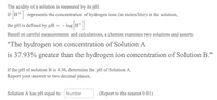 The acidity of a solution is measured by its pH.
If HT| represents the concentration of hydrogen ions (in moles/liter) in the solution,
the pH is defined by pH = – log H+
Based on careful measurements and calculations, a chemist examines two solutions and asserts:
"The hydrogen ion concentration of Solution A
is 37.93% greater than the hydrogen ion concentration of Solution B."
If the pH of solution B is 4.36, determine the pH of Solution A.
Report your answer to two decimal places.
Solution A has pH equal to
Number
- (Report to the nearest 0.01)
