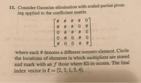 11. Consider Gaussian elimination with scaled partial pivot-
ing applied to the coefficient matrix
* # # # #
# 0
# # # 0 #
0 # # #0
0 # 0 # 0
# 0 0 # #
where each # denotes a different nonzero element. Circle
the locations of elements in which multipliers are stored
and mark with an f those where fill-in occurs. The final
index vector is l = [2, 3, 1, 5, 4].
%3D

