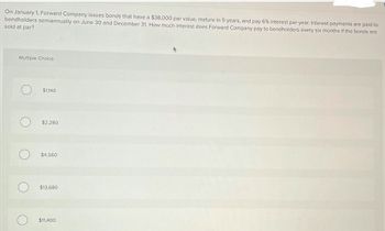 On January 1, Forward Company issues bonds that have a $38,000 par value, mature in 5 years, and pay 6% interest per year. Interest payments are paid to
bondholders semiannually on June 30 and December 31. How much interest does Forward Company pay to bondholders every six months if the bonds are
sold at par?
Multiple Choice
$1,140
$2,280
$4,560
О
$13,680
$11,400