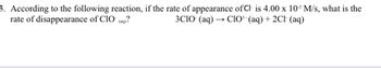 3. According to the following reaction, if the rate of appearance of Cl is 4.00 x 10² M/s, what is the
rate of disappearance of ClO (aq)?
3CIO (aq) → ClO³ · (aq) + 2Cl (aq)
