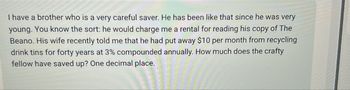 I have a brother who is a very careful saver. He has been like that since he was very
young. You know the sort: he would charge me a rental for reading his copy of The
Beano. His wife recently told me that he had put away $10 per month from recycling
drink tins for forty years at 3% compounded annually. How much does the crafty
fellow have saved up? One decimal place.