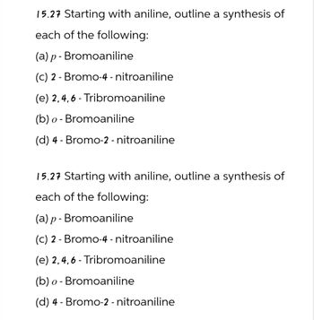 15.27 Starting with aniline, outline a synthesis of
each of the following:
(a) p- Bromoaniline
(c) 2-Bromo-4-nitroaniline
(e) 2,4,6-Tribromoaniline
(b) o Bromoaniline
-
(d) 4 Bromo-2 - nitroaniline
-
15.27 Starting with aniline, outline a synthesis of
each of the following:
(a) p- Bromoaniline
(c) 2 Bromo-4-nitroaniline
-
(e) 2,4,6-Tribromoaniline
(b) o Bromoaniline
-
(d) 4 Bromo-2-nitroaniline