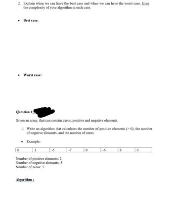 2. Explain when we can have the best case and when we can have the worst case. Give
the complexity of your algorithm in each case.
Best case:
0
Worst case:
Question 1:
Given an array, that can contain zeros, positive and negative elements.
1. Write an algorithm that calculates the number of positive elements (>0), the number
of negative elements, and the number of zeros.
Example:
1
Algorithm:
-5
Number of positive elements: 2
Number of negative elements: 3
Number of zeros: 3
-7
0
-6
8
0