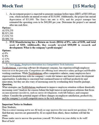 Mock Test
[15 Marks]
1. An investment project is expected to generate earnings before taxes (EBT) of $85,000 per
year, which includes an annual revenue of $150,000. Additionally, the project has annual
depreciation of $35,000. The firm's tax rate is 45%, and the project manager has
estimated the operating costs to be $40,000 per year. Determine the project's net annual
after-tax cash flow.
Options:
A) $70,250
B) $75,500
C) $78,750
D) $90,750
2. XYZ Manufacturing has a Return on Assets (ROA) of 8%, sales of $150, and total
assets of $200. Additionally, they recently invested $500,000 in research and
development. What is the company's profit margin?
Options:
a) 6%
b) 8%
c) 12%
d) 10%
3. Case Study: Employee Retention in a Competitive Tech Industry
TechSolutions, a growing software development company, has experienced high employee
turnover over the past year. Competitors are offering more attractive salary packages and flexible
working conditions. While TechSolutions offers competitive salaries, many employees have
expressed dissatisfaction with the company's work-life balance and limited career development
opportunities. Leadership is concerned that continued turnover will hurt productivity and
innovation, but they are also wary of increasing costs by overhauling their benefits package.
Question;
What strategies can TechSolutions implement to improve employee retention without drastically
increasing costs? Analyze the reasons behind the high turnover and propose solutions that focus
on non-monetary incentives, such as career development, work-life balance, and company
culture. Consider the potential impact of these changes on employee satisfaction, productivity.
and the company's overall competitiveness in the tech industry.
Important Notice to Students
Dear Students,
This is a strict warning not to use Al tools or copy answers for your mock test questions. If we
find that any answers are generated by AI or copied from others, those students will fail the
exam.
Please make sure to answer the questions yourself. We believe in your ability to do well!
Best of luck!