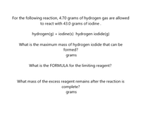 For the following reaction, 4.70 grams of hydrogen gas are allowed
to react with 43.0 grams of iodine.
hydrogen(g) + iodine(s) hydrogen iodide(g)
What is the maximum mass of hydrogen iodide that can be
formed?
grams
What is the FORMULA for the limiting reagent?
What mass of the excess reagent remains after the reaction is
complete?
grams
