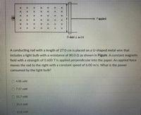 Fapplied
EX
B-Gield I in (x)
A conducting rod with a length of 27.0 cm is placed on a U-shaped metal wire that
Includes a light bulb with a resistance of 80.0 Q as shown in Figure. A constant magnetic
field with a strength of 0.600 T is applied perpendicular into the paper. An applied force
moves the rod to the right with a constant speed of 6.00 m/s. What is the power
consumed by the light bulb?
4.00 mW
07.57 mW
15.7 mW
25.4 mW
XX
EXX
EX
Ex
X x
X x
Ex
Ex
