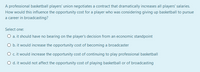 A professional basketball players' union negotiates a contract that dramatically increases all players' salaries.
How would this influence the opportunity cost for a player who was considering giving up basketball to pursue
a career in broadcasting?
Select one:
O a. it should have no bearing on the player's decision from an economic standpoint
O b.it would increase the opportunity cost of becoming a broadcaster
O c.it would increase the opportunity cost of continuing to play professional basketball
O d. it would not affect the opportunity cost of playing basketball or of broadcasting
