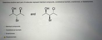 Determine whether each pair of molecules represent identical compounds, constitutional isomers, enantiomers, or diastereomers.
ОН СІ
Br
Identical compounds
Constitutional isomers
Enantiomers
O Diastereomers
and
OH CI
je
Br