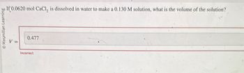 © Macmillan Learning
If 0.0620 mol CaCl, is dissolved in water to make a 0.130 M solution, what is the volume of the solution?
0.477
Incorrect