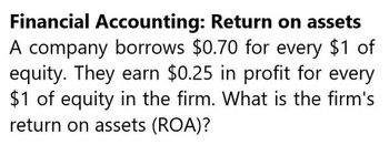 Financial Accounting: Return on assets
A company borrows $0.70 for every $1 of
equity. They earn $0.25 in profit for every
$1 of equity in the firm. What is the firm's
return on assets (ROA)?