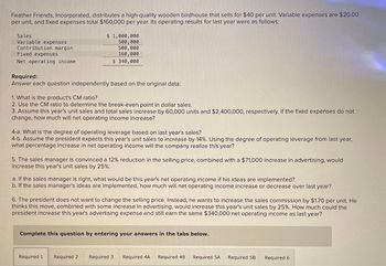 Feather Friends, Incorporated, distributes a high-quality wooden birdhouse that sells for $40 per unit. Variable expenses are $20.00
per unit, and fixed expenses total $160,000 per year. Its operating results for last year were as follows:
Sales
Variable expenses
Contribution margin
Fixed expenses
Net operating income
Required:
$ 1,000,000
500,000
500,000
160,000
$ 340,000
Answer each question independently based on the original data:
1. What is the product's CM ratio?
2. Use the CM ratio to determine the break-even point in dollar sales.
3. Assume this year's unit sales and total sales increase by 60,000 units and $2,400,000, respectively. If the fixed expenses do not
change, how much will net operating income increase?
4-a. What is the degree of operating leverage based on last year's sales?
4-b. Assume the president expects this year's unit sales to increase by 14%. Using the degree of operating leverage from last year,
what percentage increase in net operating income will the company realize this year?
5. The sales manager is convinced a 12% reduction in the selling price, combined with a $71,000 increase in advertising, would
increase this year's unit sales by 25%.
a. If the sales manager is right, what would be this year's net operating income if his ideas are implemented?
b. If the sales manager's ideas are implemented, how much will net operating income increase or decrease over last year?
6. The president does not want to change the selling price. Instead, he wants to increase the sales commission by $1.70 per unit. He
thinks this move, combined with some increase in advertising, would increase this year's unit sales by 25%. How much could the
president increase this year's advertising expense and still earn the same $340,000 net operating income as last year?
Complete this question by entering your answers in the tabs below.
Required 1 Required 2 Required 3 Required 4A
Required 4B Required 5A
Required 5B
Required 6