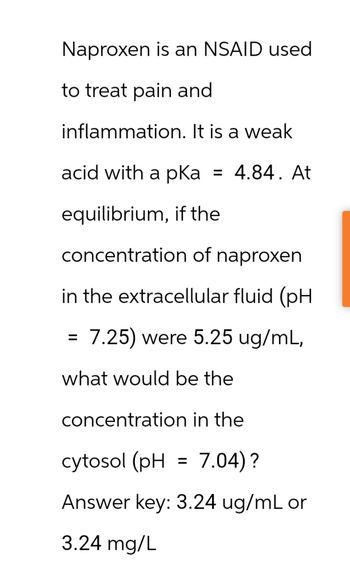 Naproxen is an NSAID used
to treat pain and
inflammation. It is a weak
acid with a pKa = 4.84. At
equilibrium, if the
concentration of naproxen
in the extracellular fluid (pH
= 7.25) were 5.25 ug/mL,
what would be the
concentration in the
cytosol (pH = 7.04)?
Answer key: 3.24 ug/mL or
3.24 mg/L