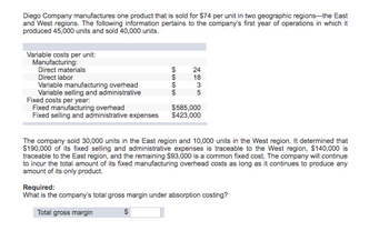 Diego Company manufactures one product that is sold for $74 per unit in two geographic regions-the East
and West regions. The following information pertains to the company's first year of operations in which it
produced 45,000 units and sold 40,000 units.
Variable costs per unit:
Manufacturing:
Direct materials
Direct labor
Variable manufacturing overhead
Variable selling and administrative
SASSA
$
$
2635
24
18
Fixed costs per year:
Fixed manufacturing overhead
$585,000
Fixed selling and administrative expenses $423,000
The company sold 30,000 units in the East region and 10,000 units in the West region. It determined that
$190,000 of its fixed selling and administrative expenses is traceable to the West region, $140,000 is
traceable to the East region, and the remaining $93,000 is a common fixed cost. The company will continue
to incur the total amount of its fixed manufacturing overhead costs as long as it continues to produce any
amount of its only product.
Required:
What is the company's total gross margin under absorption costing?
Total gross margin
$