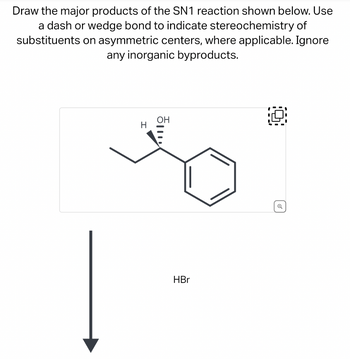 Draw the major products of the SN1 reaction shown below. Use
a dash or wedge bond to indicate stereochemistry of
substituents on asymmetric centers, where applicable. Ignore
any inorganic byproducts.
H
OH
HBr
Q