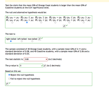 Test the claim that the mean GPA of Orange Coast students is larger than the mean GPA of
Coastline students at the 0.01 significance level.
The null and alternative hypothesis would be:
=
Ho: Po
με Ho:μο < με Ho:po >pc
H:μο # με H:μο > με Hi:po < pc
The test is:
right-tailed left-tailed two-tailed of
The sample consisted of 40 Orange Coast students, with a sample mean GPA of 2.11 and a
standard deviation of 0.08, and 40 Coastline students, with a sample mean GPA of 2.06 and a
standard deviation of 0.03.
The test statistic is: 3.68
The p-value is: 0
Based on this we:
Ho:po = pc Ho:po Spc Ho:μο 2 με
Hi:po + pc Hi:po > pc Hı:mo < με
Reject the null hypothesis
Fail to reject the null hypothesis
x (to 2 decimals)
o(to 2 decimals)