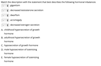 Match the description with the statement that best describes the following hormonal inbalances
+ gigantism
A decreased testosterone secretion
A dwarfism
+ acromegaly
+ decreased estrogen secretion
A. childhood hypersecretion of growth
hormone
B. adulthood hypersecretion of growth
hormone
C. hyposecretion of growth hormone
D. male hyposecretion of luteinizing
hormone
E. female hyposecretion of luteinizing
hormone
