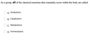 As a group, all of the chemical reactions that constantly occur within the body are called:
A. Anabolism
B. Catabolism
C. Metabolism
D. Homeostasis
