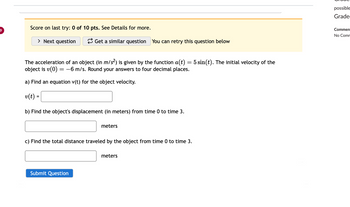 9
Score on last try: 0 of 10 pts. See Details for more.
> Next question
Get a similar question You can retry this question below
The acceleration of an object (in m/s²) is given by the function a(t) = 5 sin(t). The initial velocity of the
object is v(0) = -6 m/s. Round your answers to four decimal places.
a) Find an equation v(t) for the object velocity.
v(t) =
b) Find the object's displacement (in meters) from time 0 to time 3.
meters
c) Find the total distance traveled by the object from time 0 to time 3.
Submit Question
meters
possible
Grade
Commen
No Comm