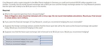 Cray Research sold a supercomputer to the Max Planck Institute in Germany on credit and invoiced €11.00 million payable in six
months. Currently, the six-month forward exchange rate is $1.15 per euro and the foreign exchange adviser for Cray Research predicts
that the spot rate is likely to be $1.10 per euro in six months.
Required:
a. What is the expected gain/loss from a forward hedge?
Note: A Negative value should be indicated with a minus sign. Do not round intermediate calculations. Round your final answer
in whole dollars not in millions.
b. If you were the financial manager of Cray Research, would you recommend hedging this euro receivable?
c. Suppose the foreign exchange adviser predicts that the future spot rate will be the same as the forward exchange rate quoted
today. Would you recommend hedging in this case?
d. Suppose now that the future spot exchange rate is forecast to be $1.22 per euro. Would you recommend hedging?
a.
b. Would you recommend hedging this euro receivable?
C.
Would you recommend hedging in this case?
d. Would you recommend hedging?