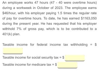 An employee works 47 hours (47 - 40 were overtime hours)
during a workweek in October of 2023. The employee earns
$46/hour, with his employer paying 1.5 times the regular rate
of pay for overtime hours. To date, he has earned $1163,050
during the present year. He has requested that his employer
withhold 7% of gross pay, which is to be contributed to a
401(k) plan.
Taxable income for federal income tax withholding = $
Taxable income for social security tax = $
Taxable income for medicare tax = $