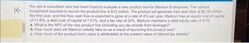 K
You are a consultant who has been hired to evaluate a new product line for Markum Enterprises. The upfront
investment required to launch the product line is $12 million. The product will generate free cash flow of $0.76 million
the first year, and this free cash flow is expected to grow at a rate of 4% per year. Markum has an equity cost of capital
of 11.6%, a debt cost of capital of 7.51%, and a tax rate of 22 %. Markum maintains a debt-equity ratio of 0.70.
a. What is the NPV of the new product line (including any tax shields from leverage)?
b. How much debt will Markum initially take on as a result of launching this product line?.
c. How much of the product line's value is attributable to the present value of interest tax shields?