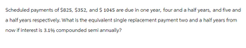 Scheduled payments of $825, $352, and $ 1045 are due in one year, four and a half years, and five and
a half years respectively. What is the equivalent single replacement payment two and a half years from
now if interest is 3.1% compounded semi annually?