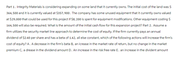 Part 1. Integrity Materials is considering expanding on some land that it currently owns. The initial cost of the land was $
364,500 and it is currently valued at $357,900. The company has some unused equipment that it currently owns valued
at $29,000 that could be used for this project if $8, 200 is spent for equipment modifications. Other equipment costing $
164,500 will also be required. What is the amount of the initial cash flow for this expansion project? Part 2. Assume a
firm utilizes the security market line approach to determine the cost of equity. If the firm currently pays an annual
dividend of $2.40 per share and has a beta of 1.42, all else constant, which of the following actions will increase the firm's
cost of equity? A. A decrease in the firm's beta B, an icrease in the market rate of return, but no change in the market
premium C, a drease in the dividend amount D. An increase in the risk free rate E. an increase in the divident amount