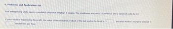 6. Problems and Applications 06
Your enterprising uncle opens a sandwich shop that employs 6 people. The employees are paid $12 per hour, and a sandwich sells for $4.
and that worker's marginal product is
If your unde is maximizing his profit, the value of the marginal product of the last worker he hired is 3
sandwiches per hour.