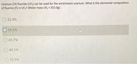 Uranium (VI) fluoride (UF6) can be used for the enrichment uranium. What is the elemental composition
of fluorine (F) in UF6? (Molar mass UF6 = 352.0g).
32.4%
18.5%
65.7%
40.1%
53.9%
