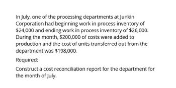 In July, one of the processing departments at Junkin
Corporation had beginning work in process inventory of
$24,000 and ending work in process inventory of $26,000.
During the month, $200,000 of costs were added to
production and the cost of units transferred out from the
department was $198,000.
Required:
Construct a cost reconciliation report for the department for
the month of July.