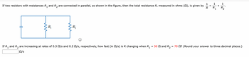 If two resistors with resistances \( R_1 \) and \( R_2 \) are connected in parallel, as shown in the figure, then the total resistance \( R \), measured in ohms (\( \Omega \)), is given by 

\[
\frac{1}{R} = \frac{1}{R_1} + \frac{1}{R_2}
\]

**Diagram Description:**

The diagram shows two resistors in parallel. A battery symbol is on the left, connected to parallel lines that lead into two resistors labeled \( R_1 \) and \( R_2 \). The setup illustrates the parallel connection.

**Problem:**

If \( R_1 \) and \( R_2 \) are increasing at rates of 0.3 \(\Omega\)/s and 0.2 \(\Omega\)/s, respectively, how fast (in \(\Omega\)/s) is \( R \) changing when \( R_1 = 50 \, \Omega \) and \( R_2 = 70 \, \Omega \)? (Round your answer to three decimal places.)

Input box for answer:  \(\_\_\_\_\_\) \(\Omega\)/s.