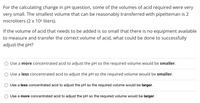 For the calculating change in pH question, some of the volumes of acid required were very, very small. The smallest volume that can be reasonably transferred with pipetteman is 2 microliters (2 x 10^-6 liters).

If the volume of acid that needs to be added is so small that there is no equipment available to measure and transfer the correct volume of acid, what could be done to successfully adjust the pH?

- Use a **more** concentrated acid to adjust the pH so the required volume would be **smaller**.
- Use a **less** concentrated acid to adjust the pH so the required volume would be **smaller**.
- Use a **less** concentrated acid to adjust the pH so the required volume would be **larger**.
- Use a **more** concentrated acid to adjust the pH so the required volume would be **larger**.