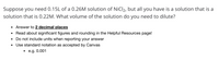 Suppose you need 0.15L of a 0.26M solution of NiCl2, but all you have is a solution that is a
solution that is 0.22M. What volume of the solution do you need to dilute?
Answer to 2 decimal places
Read about significant figures and rounding in the Helpful Resources page!
Do not include units when reporting your answer
Use standard notation as accepted by Canvas
• e.g. 0.001
