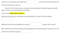 ## Statistics Practice Exercise

1) **Is this a one-tailed or two-tailed test?**   
   [_________] (you'll want this information for the formula that you will use)

   Also for the formula, assume unequal variance between treatment groups (specify type 3 t-test in your spreadsheet calculation).

   **Click for the [Experiment #1 data](#).**

2) **Copy and paste your calculated t-test probability to at least 3 decimal places.**  
   [_________]

3) **Based on the t-test probability you would**   
   [_________] (reject, fail to reject)?

4) **Is it likely that the bone density of the prednisolone treatment group is greater than the prednisone treatment group?**  
   [_________]