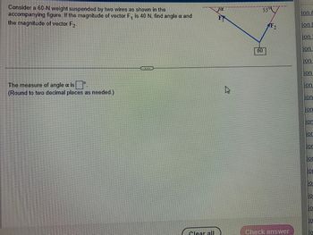 Consider a 60-N weight suspended by two wires as shown in the
accompanying figure. If the magnitude of vector F₁ is 40 N, find angle a and
the magnitude of vector F2.
The measure of angle a isº.
(Round to two decimal places as needed.)
Clear all
Ja
F
55°
60
F2
Check answer
ion 4
999999
ion &
ion
ion
ion
lion
lion
ion
Tor
lor
OF
10
10
10
10
10
10