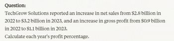 Question:
TechGrow Solutions reported an increase in net sales from $2.8 billion in
2022 to $3.2 billion in 2023, and an increase in gross profit from $0.9 billion
in 2022 to $1.1 billion in 2023.
Calculate each year's profit percentage.