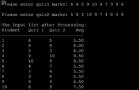 EQl'ease enter quizl marks: 6 8 5 9 10 4 7 3 9 6
Please enter quiz2 marks: 5 8 3 10 9 7 4 8 4 9
The input list after Processing:
Quiz 1
Student
Quiz 2
Avg
1
6
5
5.50
2
8
8
8.00
3
3
4.00
4
10
9.50
5
10
9
9.50
6
4
7
5.50
7
7
4
5.50
8
3
8
5.50
9
4
6.50
10
6
9
7.50
