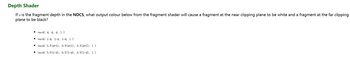 Depth Shader
If a is the fragment depth in the NDCS, what output colour below from the fragment shader will cause a fragment at the near clipping plane to be white and a fragment at the far clipping
plane to be black?
vec4( d, d, d, 1)
vec4 1-d, 1-d, 1-d, 1)
vec4( 0.5(d+1), 0.5(d+1), 0.5(d+1), 1)
vec4( 0.5(1-d), 0.5(1-d), 0.5(1-d), 1)