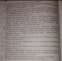 a) Purchases on account: Material X- 20,000 units at P5.20; Material Y -24,000
marketing and administrative salaries. Payroll deductions consisted of P31,000
c) Payroll is to be distributed as follows: Job 101 - 10,000 direct labor hours at P
b) Payroll totaling P220,000 was paid. Of the total payroll, P40,000 was for
for withholding taxes, P7,000 for SSS premiums, P 440 for Medicare
4.00, Job 102 - 16,000 direct labor hours at P5.00; Job 103 - 12,000 direct
labor hours at P3.00; indirect labor - P24,000; marketing and administrative
d) Materials were issued on a FIFO basis as follows: Material X- 20,000 units
salaries - P40,000. Employer's payroll taxes are: SSS Premiums 5%;
146
During January, 2019, these transactions were completed:
units at P 3.75; indirect materials - P35,040.
contributions, P 6,600 for Pag-ibig Funds.
labor hours at P3.00; indirect labor - P24,000; marketing and administ
salaries - P40,000. Employer's payroll taxes are:
Medicare contributions - 0.2%; and Pag-ibig Funds - 3%.
(charged to Job 101); Material Y- 24,000 units (charged to Job 102): Materi
X- 2,000 units and Materials Y-5,000 units (charged to Job 103): (Note
Transactions are to be taken in consecutive order).
amounted to P15,040.
Indirect materials
e) Factory overhead was applied to Jobs 101, 102, and 103 based on a rate of
P2.25 per direct labor hour.
f) Jobs 101 and 102 were completed and sold on account for P240,000 and
P270,000, respectively.
g) After allowing a 5% cash discount, a net amount of P494,000 was collected on
accounts receivable.
h) Marketing and administrative expenses (other than salaries) paid during the
month amounted to P30,000. Miscellaneous factory overhead of P21,600 was
paid. Depreciation on machinery was P4,000.
i) Payments on account, other than payroll paid, amounted to P170,000.
j) The over or underapplied factory overhead is to be closed.
