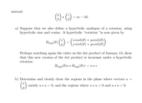 instead:
(6) - ()
= ac – bd.
d.
a) Suppose that we also define a hyperbolic analogue of a rotation, using
hyperbolic sine and cosine. A hyperbolic “rotation "is now given by
Rap(0) () -
(xcosh(0) + ysinh(0)
xsinh(0) + ycosh(0),
Perhaps watching again the video on the dot product of January 13, show
that this new version of the dot product is invariant under a hyperbolic
rotation:
Rhyp(0)u * Rhyp(0)v = u * v
b) Determine and clearly draw the regions in the plane where vectors u =
satisfy u * u = 0, and the regions where u * u > 0 and u * u < 0.
