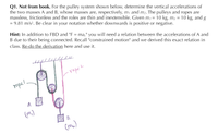 Q1. Not from book. For the pulley system shown below, determine the vertical accelerations of
the two masses A and B, whose masses are, respectively, m1 and m2. The pulleys and ropes are
massless, frictionless and the roles are thin and inextensible. Given m, = 10 kg, m2 =
= 9.81 m/s?. Be clear in your notation whether downwards is positive or negative.
10 kg, and g
Hint: In addition to FBD and "F = ma," you will need a relation between the accelerations of A and
B due to their being connected. Recall "constrained motion" and we derived this exact relation in
class. Re-do the derivation here and use it.
%3D
ropez
ropel,
A
(m.)
(ma)
