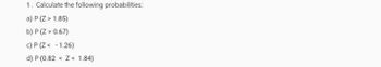 1. Calculate the following probabilities:
a) P (Z > 1.85)
b) P (Z > 0.67)
c) P (Z< -1.26)
d) P (0.82 <Z< 1.84)