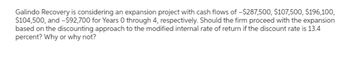 Galindo Recovery is considering an expansion project with cash flows of -$287,500, $107,500, $196,100,
$104,500, and -$92,700 for Years 0 through 4, respectively. Should the firm proceed with the expansion
based on the discounting approach to the modified internal rate of return if the discount rate is 13.4
percent? Why or why not?