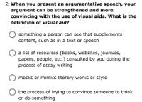 2. When you present an argumentative speech, your
argument can be strengthened and more
convincing with the use of visual aids. What is the
definition of visual aid?
something a person can see that supplements
content, such as in a text or speech
a list of resources (books, websites, journals,
papers, people, etc.) consulted by you during the
process of essay writing
O mocks or mimics literary works or style
the process of trying to convince someone to think
or do something
