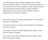 A student heats water to make spaghetti. The student
observes that the water in the pot is converted to steam. At
the same time, the student observes water droplets sliding
down the kitchen window. Which change of state is
happening over the pot and which change of state is
happening on the kitchen window?
The water in the pot is boiling and the water on the kitchen
window is condensing.
The water in the pot is boiling and the water on the kitchen
window is melting.
The water in the pot is evaporating and the water on the
kitchen window is boiling.
The water in the pot is condensing and the water on the
kitchen window is boiling.
